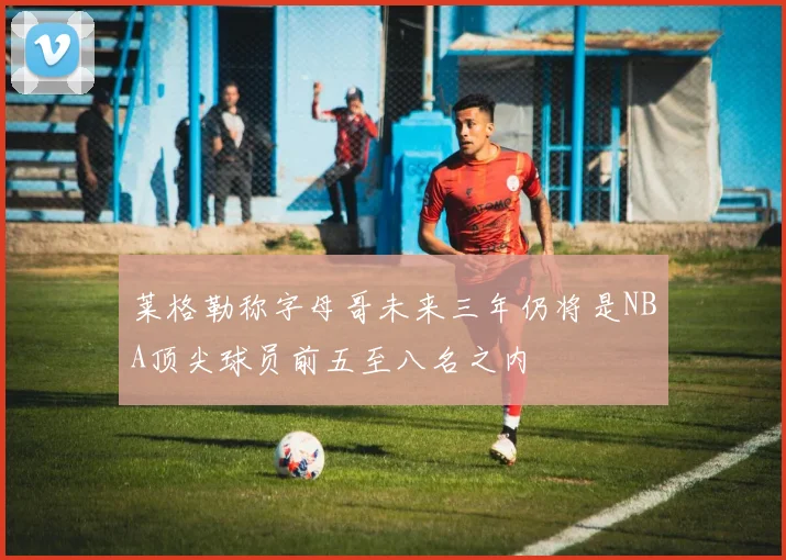 莱格勒称字母哥未来三年仍将是NBA顶尖球员前五至八名之内