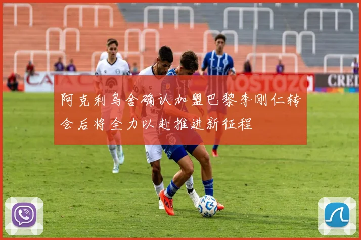 阿克利乌舍确认加盟巴黎李刚仁转会后将全力以赴推进新征程