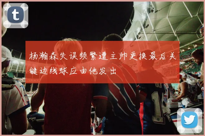杨瀚森失误频繁遭主帅更换最后关键边线球应由他发出