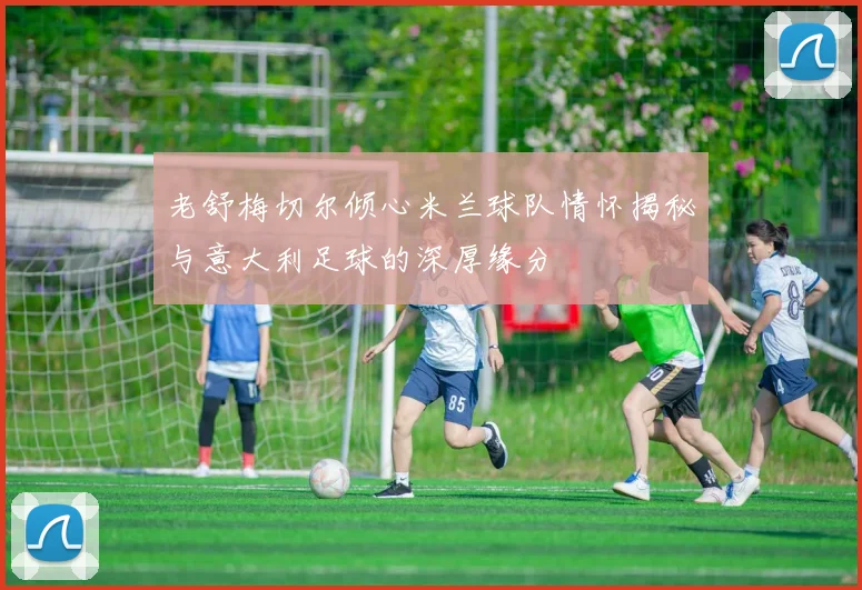 老舒梅切尔倾心米兰球队情怀揭秘与意大利足球的深厚缘分