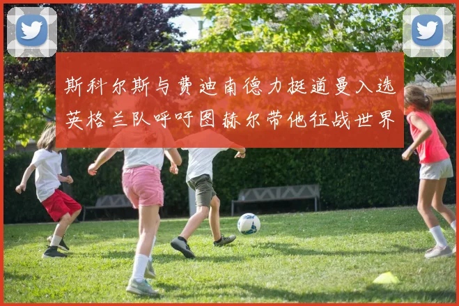斯科尔斯与费迪南德力挺道曼入选英格兰队呼吁图赫尔带他征战世界杯