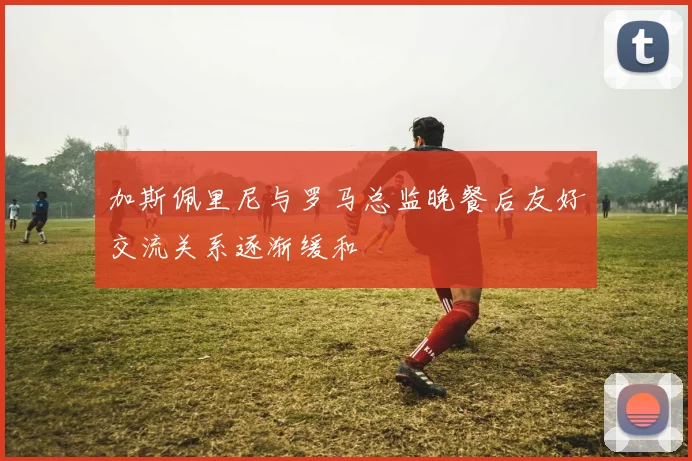 加斯佩里尼与罗马总监晚餐后友好交流关系逐渐缓和