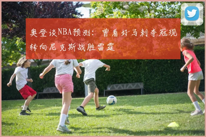 奥登谈NBA预测：曾看好马刺夺冠现转向尼克斯战胜雷霆