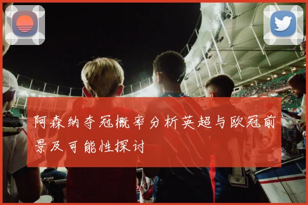 阿森纳夺冠概率分析英超与欧冠前景及可能性探讨