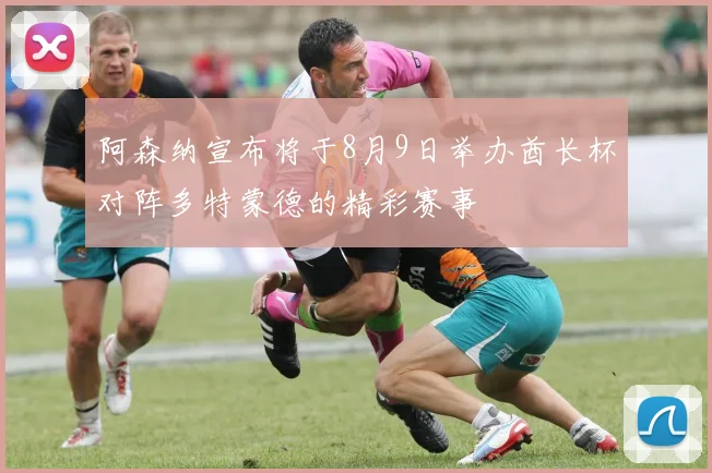 阿森纳宣布将于8月9日举办酋长杯对阵多特蒙德的精彩赛事