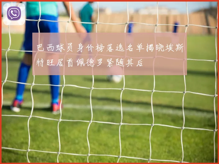 巴西球员身价榜落选名单揭晓埃斯特旺居首佩德罗紧随其后