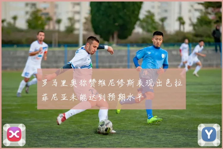 罗马里奥称赞维尼修斯表现出色拉菲尼亚未能达到预期水平