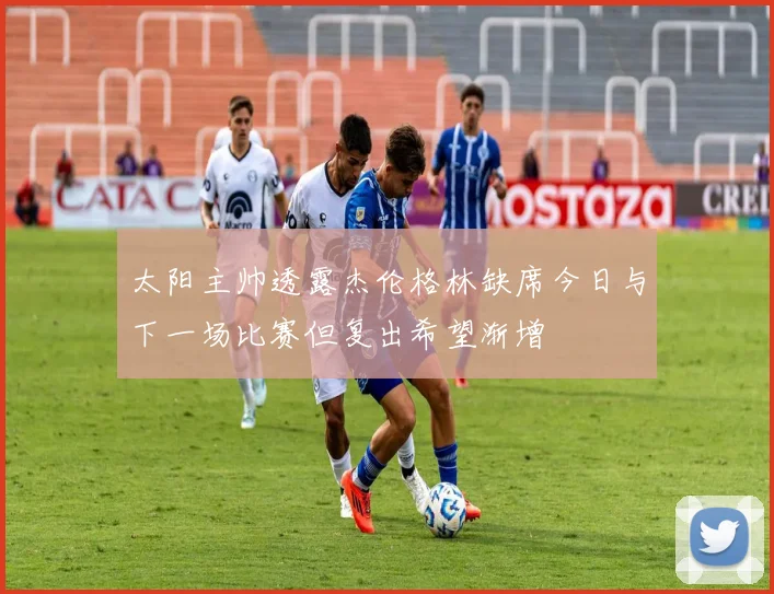 太阳主帅透露杰伦格林缺席今日与下一场比赛但复出希望渐增