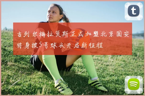 吉列尔梅拉莫斯正式加盟北京国安将身披5号球衣开启新征程