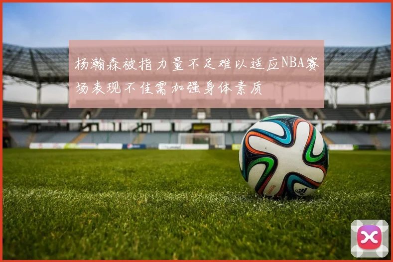 杨瀚森被指力量不足难以适应NBA赛场表现不佳需加强身体素质