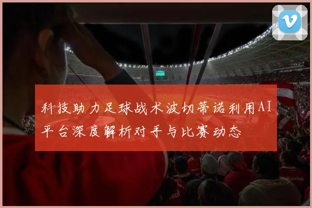 科技助力足球战术波切蒂诺利用AI平台深度解析对手与比赛动态