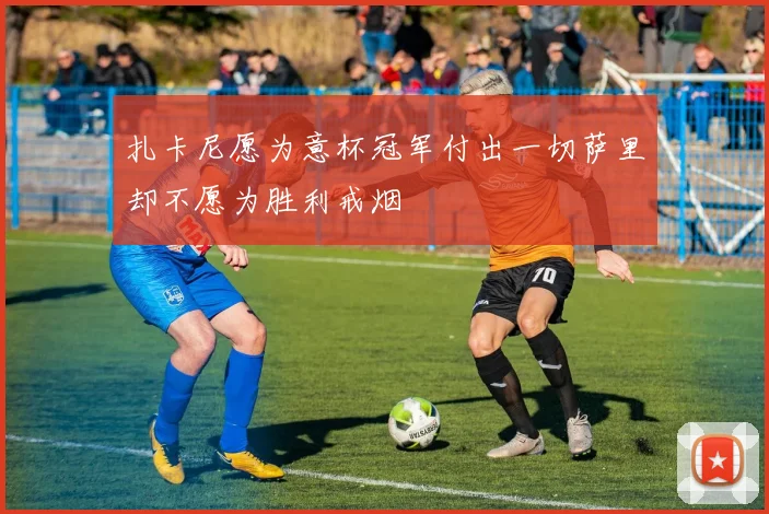 扎卡尼愿为意杯冠军付出一切萨里却不愿为胜利戒烟